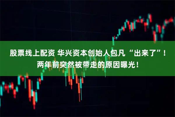 股票线上配资 华兴资本创始人包凡 “出来了”！两年前突然被带走的原因曝光！
