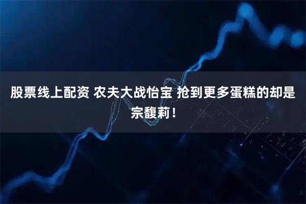 股票线上配资 农夫大战怡宝 抢到更多蛋糕的却是宗馥莉！