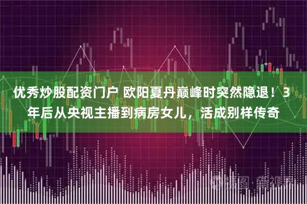优秀炒股配资门户 欧阳夏丹巅峰时突然隐退！3 年后从央视主播到病房女儿，活成别样传奇