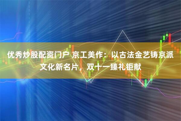 优秀炒股配资门户 京工美作：以古法金艺铸京派文化新名片，双十一臻礼钜献