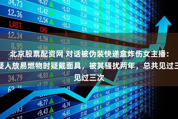 北京股票配资网 对话被伪装快递盒炸伤女主播：嫌疑人放易燃物时疑戴面具，被其骚扰两年，总共见过三次