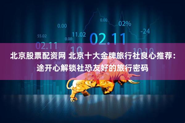 北京股票配资网 北京十大金牌旅行社良心推荐：途开心解锁社恐友好的旅行密码