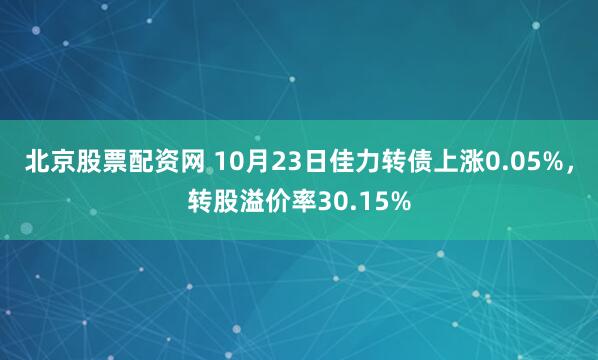 北京股票配资网 10月23日佳力转债上涨0.05%，转股溢价率30.15%