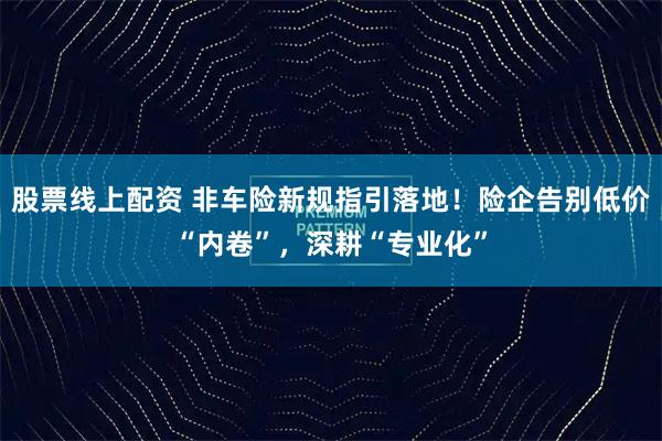 股票线上配资 非车险新规指引落地！险企告别低价“内卷”，深耕“专业化”