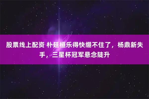 股票线上配资 朴廷桓乐得快绷不住了，杨鼎新失手，三星杯冠军悬念陡升