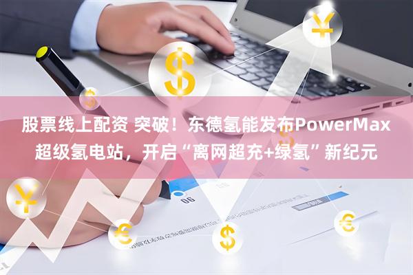 股票线上配资 突破！东德氢能发布PowerMax超级氢电站，开启“离网超充+绿氢”新纪元