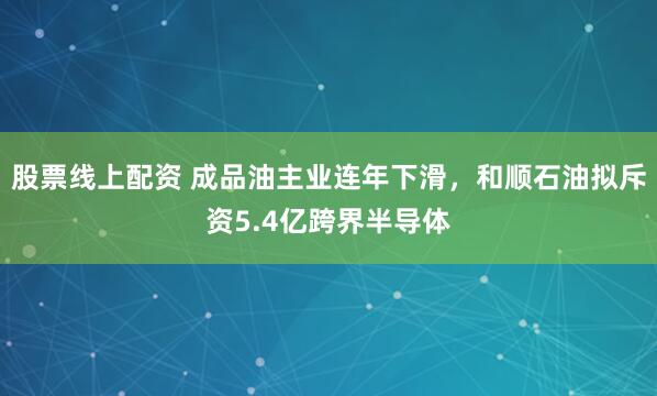 股票线上配资 成品油主业连年下滑，和顺石油拟斥资5.4亿跨界半导体