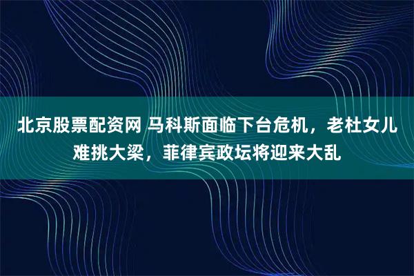 北京股票配资网 马科斯面临下台危机，老杜女儿难挑大梁，菲律宾政坛将迎来大乱