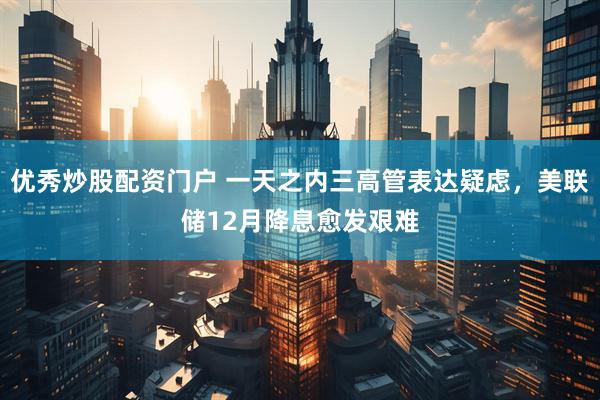 优秀炒股配资门户 一天之内三高管表达疑虑，美联储12月降息愈发艰难