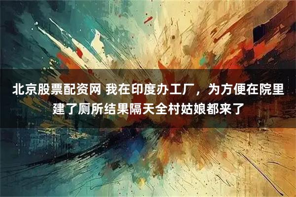 北京股票配资网 我在印度办工厂，为方便在院里建了厕所结果隔天全村姑娘都来了