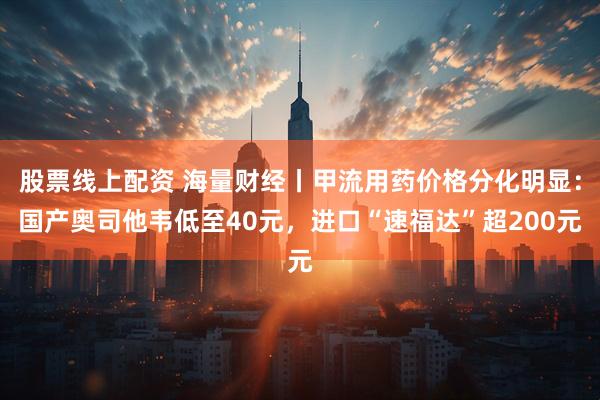 股票线上配资 海量财经丨甲流用药价格分化明显：国产奥司他韦低至40元，进口“速福达”超200元