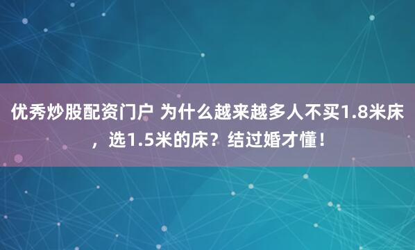优秀炒股配资门户 为什么越来越多人不买1.8米床，选1.5米的床？结过婚才懂！