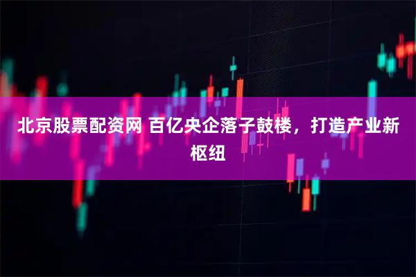 北京股票配资网 百亿央企落子鼓楼，打造产业新枢纽