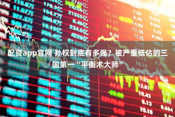 配资app官网 孙权到底有多强？被严重低估的三国第一“平衡术大师”