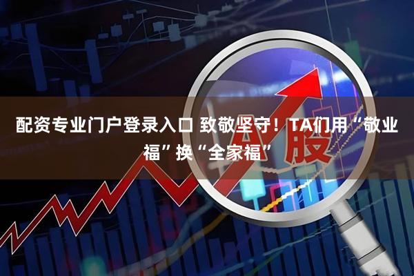 配资专业门户登录入口 致敬坚守！TA们用“敬业福”换“全家福”