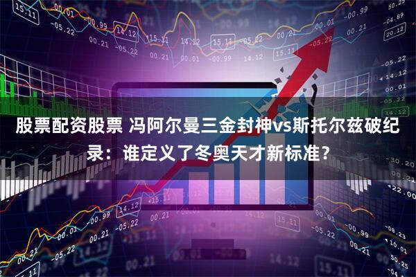 股票配资股票 冯阿尔曼三金封神vs斯托尔兹破纪录：谁定义了冬奥天才新标准？