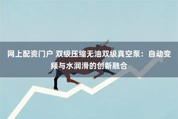 网上配资门户 双级压缩无油双级真空泵：自动变频与水润滑的创新融合