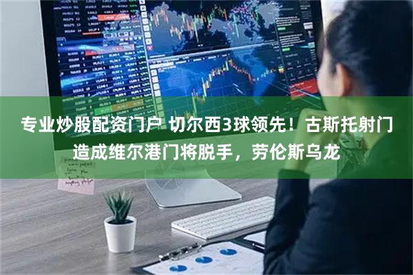 专业炒股配资门户 切尔西3球领先！古斯托射门造成维尔港门将脱手，劳伦斯乌龙