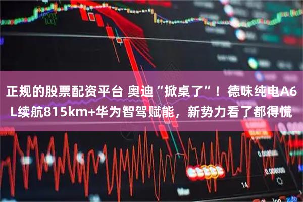 正规的股票配资平台 奥迪“掀桌了”！德味纯电A6L续航815km+华为智驾赋能，新势力看了都得慌