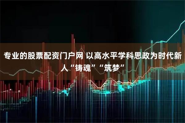 专业的股票配资门户网 以高水平学科思政为时代新人“铸魂”“筑梦”